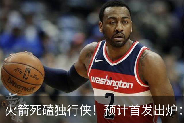 火箭死磕独行侠！预计首发出炉：单控卫搭配4前锋，饼皇再任替补